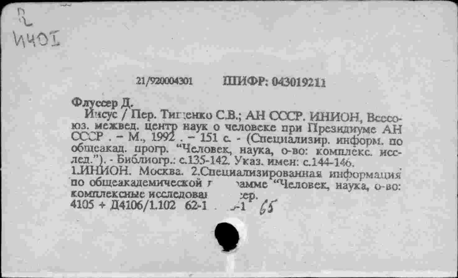 ﻿
ЦчсХ
21/920004301 ШИФР: 043019211
Флуссер Д.
Иисус / Пер. Тищенко СБ.; АН СССР. ИНИОН, Всссо-юз. межвед. цента наук о человеке при Президиуме АН СССР . - М„ 1991 . - 151 с - (Специализир^ тформпо общеакад, прогр. “Человек, наука, о-во: комплекс, исс-лед.’’). ■ Биолиогр.: с.135-142. Указ, имен: с.144-146.
1-ИНИОН. Москва. 2.Специалмзированиая информация по общеакадемической г >амме “Человек, наука, о-во: комплексные исследовш	жр.
4105 + Д4106/1.102 62-1 Л